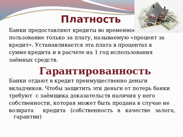 Платность Банки предоставляют кредиты во временное пользование только за плату, называемую «процент за кредит». Устанавливается эта плата в процентах к сумме кредита и в расчете на 1 год использования заёмных средств.  Гарантированность Банки отдают в кредит преимущественно деньги вкладчиков. Чтобы защитить эти деньги от потерь банки требуют с заёмщика доказательств наличия у него собственности, которая может быть продана в случае не возврата кредита (собственность в качестве залога, гарантии) 