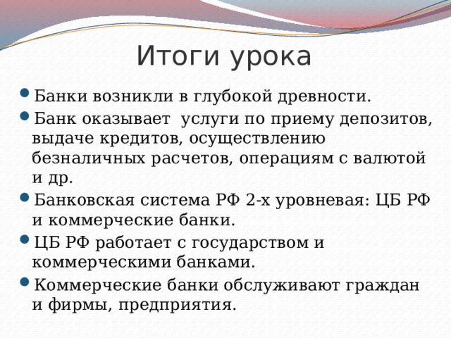 Итоги урока Банки возникли в глубокой древности. Банк оказывает услуги по приему депозитов, выдаче кредитов, осуществлению безналичных расчетов, операциям с валютой и др. Банковская система РФ 2-х уровневая: ЦБ РФ и коммерческие банки. ЦБ РФ работает с государством и коммерческими банками. Коммерческие банки обслуживают граждан и фирмы, предприятия. 