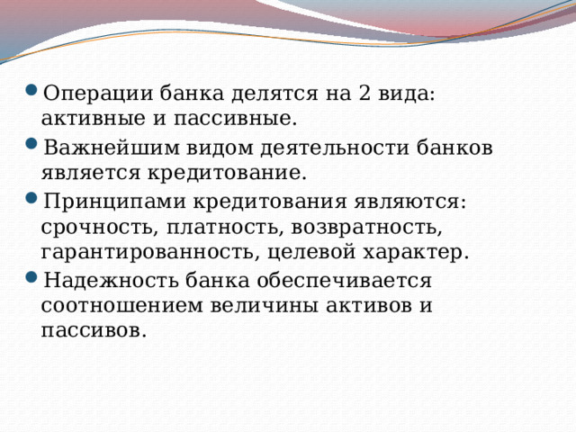 Операции банка делятся на 2 вида: активные и пассивные. Важнейшим видом деятельности банков является кредитование. Принципами кредитования являются: срочность, платность, возвратность, гарантированность, целевой характер. Надежность банка обеспечивается соотношением величины активов и пассивов. 