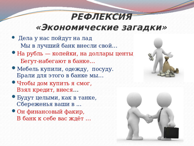 РЕФЛЕКСИЯ  «Экономические загадки»  Дела у нас пойдут на лад  Мы в лучший банк внесли свой…  На рубль — копейки, на доллары центы,  Бегут-набегают в банке…  Мебель купили, одежду, посуду.  Брали для этого в банке мы…  Чтобы дом купить я смог,  Взял кредит, внеся …  Будут целыми, как в танке,  Сбереженья ваши в ...  Он финансовый факир,  В банк к себе вас ждёт …   