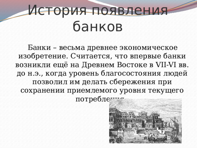 История появления банков  Банки – весьма древнее экономическое изобретение. Считается, что впервые банки возникли ещё на Древнем Востоке в VII-VI вв. до н.э., когда уровень благосостояния людей позволил им делать сбережения при сохранении приемлемого уровня текущего потребления. 