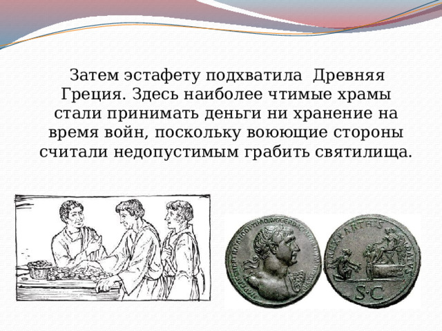  Затем эстафету подхватила Древняя Греция. Здесь наиболее чтимые храмы стали принимать деньги ни хранение на время войн, поскольку воюющие стороны считали недопустимым грабить святилища. 