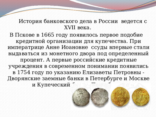 История банковского дела в России  ведется с XVII века. В Пскове в 1665 году появилось первое подобие кредитной организации для купечества. При императрице Анне Иоановне ссуды впервые стали выдаваться из монетного двора под определенный процент. А первые российские кредитные учреждения в современном понимании появились в 1754 году по указанию Елизаветы Петровны - Дворянские заемные банки в Петербурге и Москве и Купеческий банк в Петербурге. 