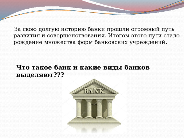  За свою долгую историю банки прошли огромный путь развития и совершенствования. Итогом этого пути стало рождение множества форм банковских учреждений.  Что такое банк и какие виды банков выделяют??? 