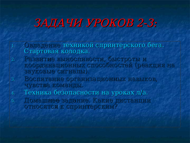 ЗАДАЧИ УРОКОВ 2-3: Овладение техникой спринтерского бега.  Стартовая колодка. Развитие выносливости, быстроты и координационных способностей (реакция на звуковые сигналы). Воспитание организационных навыков, чувства команды. Техника безопасности на уроках л/а. Домашнее задание. Какие дистанции относятся к спринтерским? 