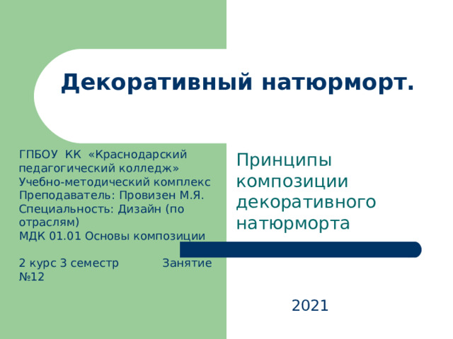 Декоративный натюрморт.   Принципы композиции декоративного натюрморта ГПБОУ КК «Краснодарский педагогический колледж» Учебно-методический комплекс Преподаватель: Провизен М.Я. Специальность: Дизайн (по отраслям) МДК 01.01 Основы композиции   2 курс 3 семестр Занятие №12 2021 