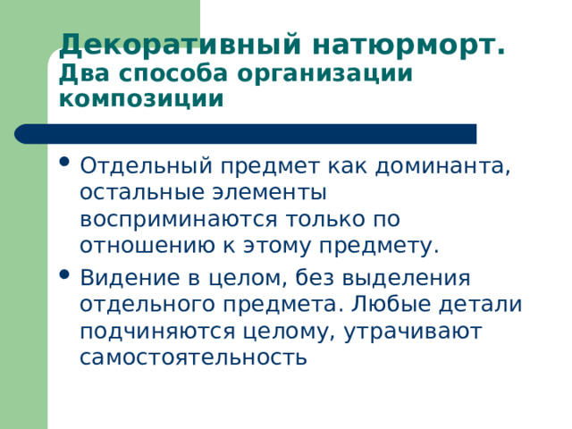 Декоративный натюрморт.  Два способа организации композиции Отдельный предмет как доминанта, остальные элементы восприминаются только по отношению к этому предмету. Видение в целом, без выделения отдельного предмета. Любые детали подчиняются целому, утрачивают самостоятельность  