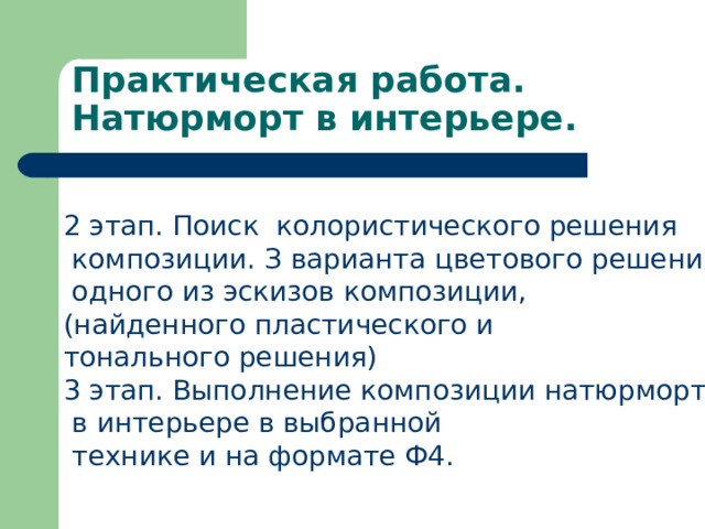 Практическая работа. Натюрморт в интерьере. 2 этап. Поиск колористического решения  композиции. З варианта цветового решения  одного из эскизов композиции, (найденного пластического и тонального решения) 3 этап. Выполнение композиции натюрморта  в интерьере в выбранной  технике и на формате Ф4. 