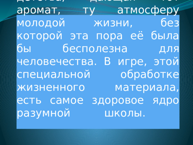  Игра – это жизненная лаборатория детства, дающая тот аромат, ту атмосферу молодой жизни, без которой эта пора её была бы бесполезна для человечества. В игре, этой специальной обработке жизненного материала, есть самое здоровое ядро разумной школы.   