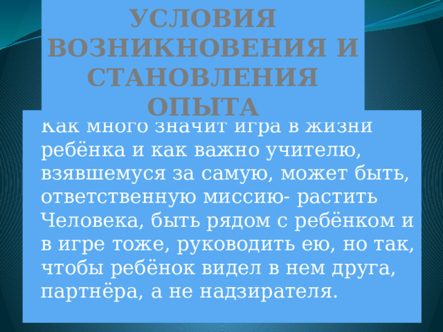 УСЛОВИЯ ВОЗНИКНОВЕНИЯ И СТАНОВЛЕНИЯ ОПЫТА  Как много значит игра в жизни ребёнка и как важно учителю, взявшемуся за самую, может быть, ответственную миссию- растить Человека, быть рядом с ребёнком и в игре тоже, руководить ею, но так, чтобы ребёнок видел в нем друга, партнёра, а не надзирателя. 