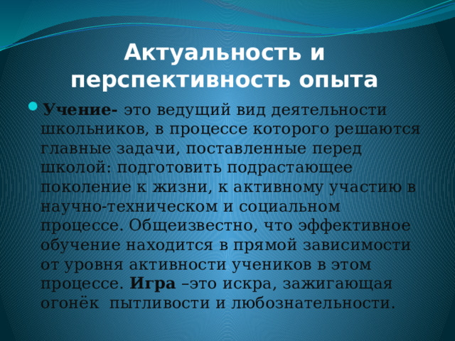 Актуальность и перспективность опыта Учение- это ведущий вид деятельности школьников, в процессе которого решаются главные задачи, поставленные перед школой: подготовить подрастающее поколение к жизни, к активному участию в научно-техническом и социальном процессе. Общеизвестно, что эффективное обучение находится в прямой зависимости от уровня активности учеников в этом процессе. Игра –это искра, зажигающая огонёк пытливости и любознательности. 
