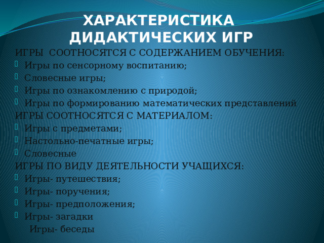 ХАРАКТЕРИСТИКА  ДИДАКТИЧЕСКИХ ИГР ИГРЫ СООТНОСЯТСЯ С СОДЕРЖАНИЕМ ОБУЧЕНИЯ: Игры по сенсорному воспитанию; Словесные игры; Игры по ознакомлению с природой; Игры по формированию математических представлений ИГРЫ СООТНОСЯТСЯ С МАТЕРИАЛОМ: Игры с предметами; Настольно-печатные игры; Словесные ИГРЫ ПО ВИДУ ДЕЯТЕЛЬНОСТИ УЧАЩИХСЯ: Игры- путешествия; Игры- поручения; Игры- предположения; Игры- загадки  Игры- беседы  