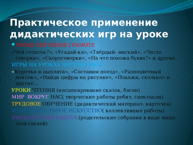 Практическое применение дидактических игр на уроке УРОКИ ОБУЧЕНИЯ ГРАМОТЕ «Чей голосок?», «Угадай-ка», «Твёрдый- мягкий», «Чисто говорки», «Скороговорки», «На что похожа буква?» и другие… ИГРЫ НА УРОКАХ МАТЕМАТИКИ « Курочка и цыплята», «Составим поезд», «Разноцветный поясок», «Найди цифры на рисунке», «Покажи, сколько» и другие… УРОКИ ЧТЕНИЯ (инсценирование сказок, басен) МИР ВОКРУГ НАС( творческие работы ребят, спектакли) ТРУДОВОЕ ОБУЧЕНИЕ (дидактический материал- карточки) ИЗОБРАЗИТЕЛЬНОЕ ИСКУССТВО ( коллективные работы) ВНЕКЛАССНАЯ РАБОТА (родительские собрания в виде мини- спектаклей) 