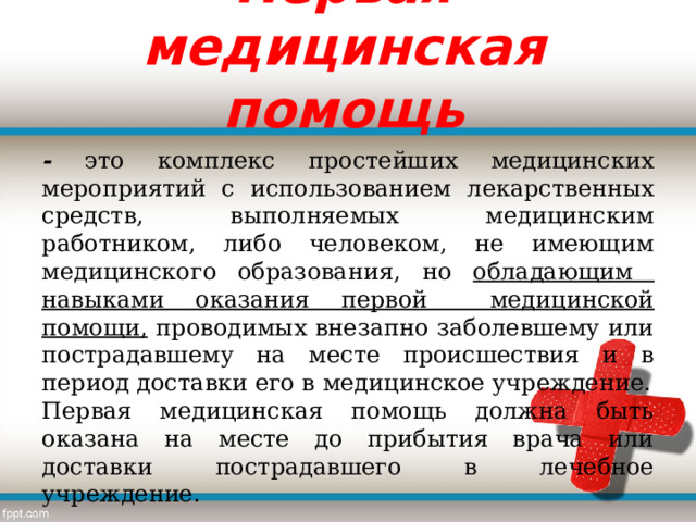  Первая медицинская помощь   -  это комплекс простейших медицинских мероприятий с использованием лекарственных средств, выполняемых медицинским работником, либо человеком, не имеющим медицинского образования, но обладающим навыками оказания первой медицинской помощи, проводимых внезапно заболевшему или пострадавшему на месте происшествия и в период доставки его в медицинское учреждение. Первая медицинская помощь должна быть оказана на месте до прибытия врача или доставки пострадавшего в лечебное учреждение. 