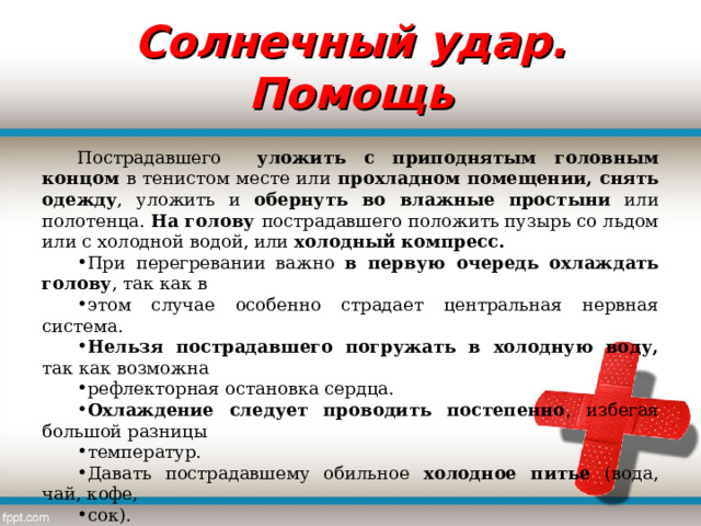 Солнечный удар. Помощь Пострадавшего уложить с приподнятым головным концом в тенистом месте или прохладном помещении, снять одежду , уложить и обернуть во влажные простыни или полотенца. На голову пострадавшего положить пузырь со льдом или с холодной водой, или холодный компресс. При перегревании важно в первую очередь охлаждать голову , так как в этом случае особенно страдает центральная нервная система. Нельзя пострадавшего погружать в холодную воду, так как возможна рефлекторная остановка сердца. Охлаждение следует проводить постепенно , избегая большой разницы температур. Давать пострадавшему обильное холодное питье (вода, чай, кофе, сок). При наличие ожогов пораженную кожу смазать вазелином , (кремом) пузыри не вскрывать, наложить сухую стерильную повязку и обратиться в лечебное учреждение. 