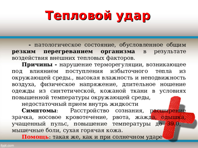 Тепловой удар  - патологическое состояние, обусловленное общим резким перегреванием организма в результате воздействия внешних тепловых факторов. Причины - нарушение терморегуляции, возникающее под влиянием поступления избыточного тепла из окружающей среды., высокая влажность и неподвижность воздуха, физическое напряжение, длительное ношение одежды из синтетической, кожаной ткани в условиях повышенной температуры окружающей среды, недостаточный прием внутрь жидкости Симптомы : Расстройство сознания, расширение зрачка, носовое кровотечение, рвота, жажда, одышка, учащенный пульс, повышение температуры до 39.0, мышечные боли, сухая горячая кожа. Помощь : такая же, как и при солнечном ударе 