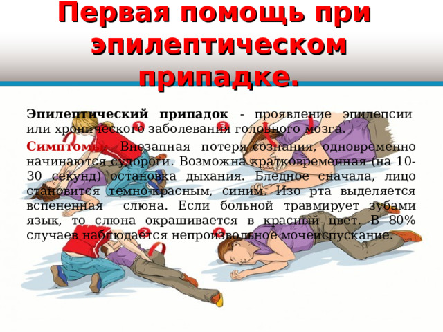 Первая помощь при  эпилептическом припадке.  Эпилептический припадок - проявление эпилепсии  или хронического заболевания головного мозга. Симптомы: Внезапная потеря сознания, одновременно начинаются судороги. Возможна кратковременная (на 10-30 секунд) остановка дыхания. Бледное сначала, лицо становится темно-красным, синим. Изо рта выделяется вспененная слюна. Если больной травмирует зубами язык, то слюна окрашивается в красный цвет. В 80% случаев наблюдается непроизвольное мочеиспускание. 