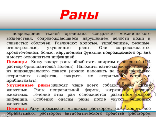 Раны - повреждения тканей организма вследствие механического воздействия, сопровождающиеся нарушением целости кожи и слизистых оболочек. Различают колотые, ушибленные, резаные, огнестрельные, укушенные раны. Они сопровождаются кровотечением, болью, нарушением функции поврежденного органа и могут осложняться инфекцией. Помощь: Кожу вокруг раны обработать спиртом и зеленкой (1% раствор бриллиантовой зелени). Наложить ватно-марлевую повязку из индивидуального пакета (можно наложить на рану несколько стерильных салфеток, накрыть их стерильной ватой и прибинтовать). Укушенные раны  наносят чаше всего собаки, редко дикие животные. Раны неправильной формы, загрязнены слюной животных. Течение этих ран осложняется развитием острой инфекции. Особенно опасны раны после укусов бешенных животных. Помощь:  Рану промывают мыльным раствором, кожу вокруг нее обрабатывают раствором антисептического средства (раствором йода, раствором марганцовокислого калия, этиловым спиртом и др.), а затем накладывают стерильную повязку, доставить пострадавшего в лечебное учреждение. 