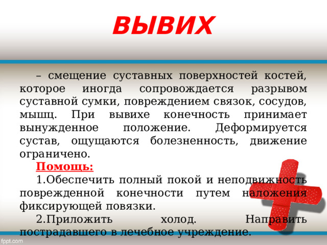 ВЫВИХ – смещение суставных поверхностей костей, которое иногда сопровождается разрывом суставной сумки, повреждением связок, сосудов, мышц. При вывихе конечность принимает вынужденное положение. Деформируется сустав, ощущаются болезненность, движение ограничено. Помощь: Обеспечить полный покой и неподвижность поврежденной конечности путем наложения фиксирующей повязки. Приложить холод. Направить пострадавшего в лечебное учреждение. 