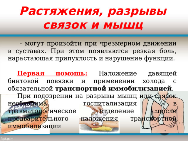 Растяжения, разрывы связок и мышц  - могут произойти при чрезмерном движении в суставах. При этом появляются резкая боль, нарастающая припухлость и нарушение функции.  Первая помощь:  Наложение давящей бинтовой повязки и применении холода с обязательной  транспортной иммобилизацией . При подозрении на разрывы мышц или связок необходима госпитализация в травматологическое отделение после предварительного наложения транспортной иммобилизации 