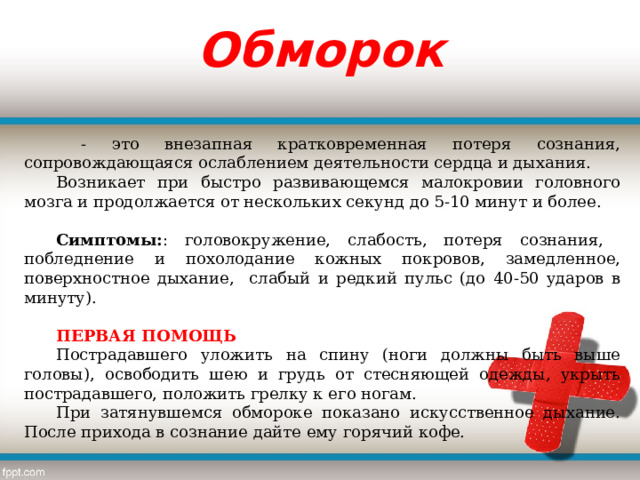 Обморок  - это внезапная кратковременная потеря сознания, сопровождающаяся ослаблением деятельности сердца и дыхания. Возникает при быстро развивающемся малокровии головного мозга и продолжается от нескольких секунд до 5-10 минут и более.   Симптомы: : головокружение, слабость, потеря сознания, побледнение и похолодание кожных покровов, замедленное, поверхностное дыхание, слабый и редкий пульс (до 40-50 ударов в минуту).  ПЕРВАЯ ПОМОЩЬ Пострадавшего уложить на спину (ноги должны быть выше головы), освободить шею и грудь от стесняющей одежды, укрыть пострадавшего, положить грелку к его ногам. При затянувшемся обмороке показано искусственное дыхание. После прихода в сознание дайте ему горячий кофе. 