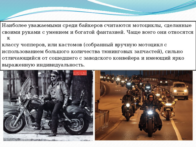 Наиболее уважаемыми среди байкеров считаются мотоциклы, сделанные своими руками с умением и богатой фантазией. Чаще всего они относятся к классу чопперов, или кастомов (собранный вручную мотоцикл с использованием большого количества тюнинговых запчастей), сильно отличающийся от сошедшего с заводского конвейера и имеющий ярко выраженную индивидуальность. 