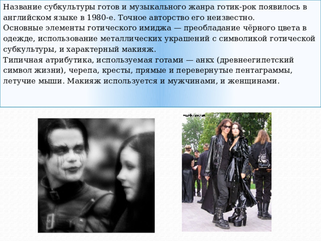 Название субкультуры готов и музыкального жанра готик-рок появилось в английском языке в 1980-е. Точное авторство его неизвестно. Основные элементы готического имиджа — преобладание чёрного цвета в одежде, использование металлических украшений с символикой готической субкультуры, и характерный макияж. Типичная атрибутика, используемая готами — анкх (древнеегипетский символ жизни), черепа, кресты, прямые и перевернутые пентаграммы, летучие мыши. Макияж используется и мужчинами, и женщинами. 