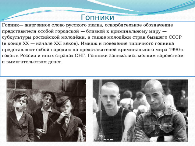 Гопники Гопник— жаргонное слово русского языка, оскорбительное обозначение представителя особой городской — близкой к криминальному миру — субкультуры российской молодёжи, а также молодёжи стран бывшего СССР (в конце ХХ — начале ХХI веков). Имидж и поведение типичного гопника представляют собой пародию на представителей криминального мира 1990-х годов в России и иных странах СНГ. Гопники занимались мелким воровством и вымогательством денег. 