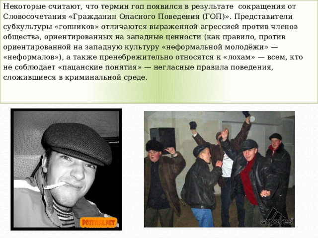 Некоторые считают, что термин гоп появился в результате сокращения от Словосочетания «Гражданин Опасного Поведения (ГОП)». Представители субкультуры «гопников» отличаются выраженной агрессией против членов общества, ориентированных на западные ценности (как правило, против ориентированной на западную культуру «неформальной молодёжи» — «неформалов»), а также пренебрежительно относятся к «лохам» — всем, кто не соблюдает «пацанские понятия» — негласные правила поведения, сложившиеся в криминальной среде. 