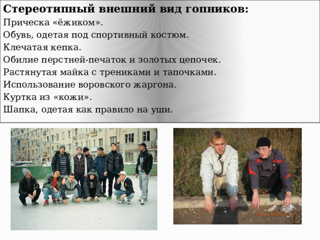Стереотипный внешний вид гопников: Прическа «ёжиком». Обувь, одетая под спортивный костюм. Клечатая кепка. Обилие перстней-печаток и золотых цепочек. Растянутая майка с трениками и тапочками. Использование воровского жаргона. Куртка из «кожи». Шапка, одетая как правило на уши. 