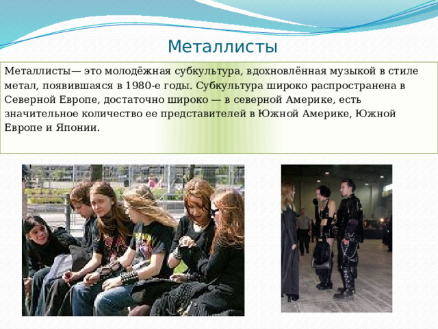 Металлисты Металлисты— это молодёжная субкультура, вдохновлённая музыкой в стиле метал, появившаяся в 1980-е годы. Субкультура широко распространена в Северной Европе, достаточно широко — в северной Америке, есть значительное количество ее представителей в Южной Америке, Южной Европе и Японии. 