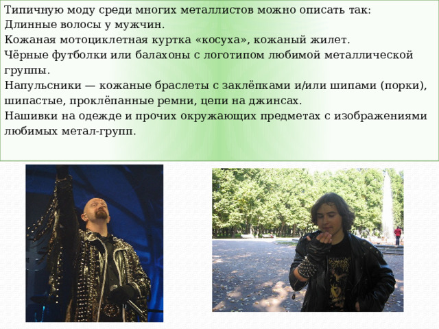 Типичную моду среди многих металлистов можно описать так: Длинные волосы у мужчин. Кожаная мотоциклетная куртка «косуха», кожаный жилет. Чёрные футболки или балахоны с логотипом любимой металлической группы. Напульсники — кожаные браслеты с заклёпками и/или шипами (порки), шипастые, проклёпанные ремни, цепи на джинсах. Нашивки на одежде и прочих окружающих предметах с изображениями любимых метал-групп. 