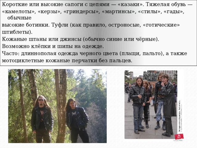 Короткие или высокие сапоги с цепями — «казаки». Тяжелая обувь — «камелоты», «керзы», «гриндерсы», «мартинсы», «стилы», «гады», обычные высокие ботинки. Туфли (как правило, остроносые, «готические» штиблеты). Кожаные штаны или джинсы (обычно синие или чёрные). Возможно клёпки и шипы на одежде. Часто: длиннополая одежда черного цвета (плащи, пальто), а также мотоциклетные кожаные перчатки без пальцев. 