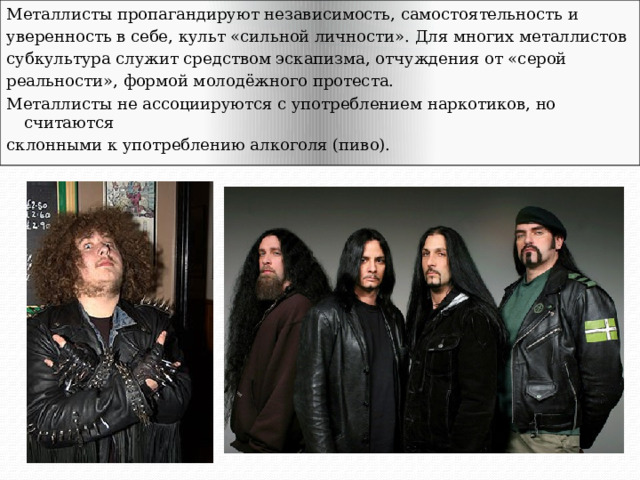 Металлисты пропагандируют независимость, самостоятельность и уверенность в себе, культ «сильной личности». Для многих металлистов субкультура служит средством эскапизма, отчуждения от «серой реальности», формой молодёжного протеста. Металлисты не ассоциируются с употреблением наркотиков, но считаются склонными к употреблению алкоголя (пиво). 