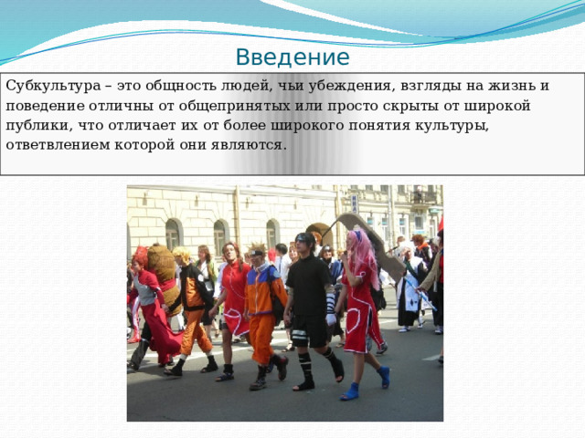 Введение Субкультура – это общность людей, чьи убеждения, взгляды на жизнь и поведение отличны от общепринятых или просто скрыты от широкой публики, что отличает их от более широкого понятия культуры, ответвлением которой они являются. 