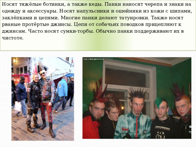 Носят тяжёлые ботинки, а также кеды. Панки наносят черепа и знаки на одежду и аксессуары. Носят напульсники и ошейники из кожи с шипами, заклёпками и цепями. Многие панки делают татуировки. Также носят рваные протёртые джинсы. Цепи от собачьих поводков прицепляют к джинсам. Часто носят сумки-торбы. Обычно панки поддерживают их в чистоте. 