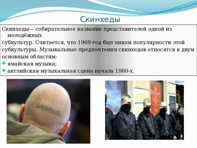 Скинхеды Скинхеды— собирательное название представителей одной из молодёжных субкультур. Считается, что 1969 год был пиком популярности этой субкультуры. Музыкальные предпочтения скинхедов относятся к двум основным областям: ямайская музыка; английская музыкальная сцена начала 1980-х. 