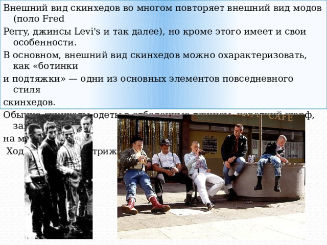 Внешний вид скинхедов во многом повторяет внешний вид модов (поло Fred Perry, джинсы Levi's и так далее), но кроме этого имеет и свои особенности. В основном, внешний вид скинхедов можно охарактеризовать, как «ботинки и подтяжки» — одни из основных элементов повседневного стиля скинхедов. Обычно скинхеды одеты в отбеленные джинсы, короткий шарф, завязанный на манер галстука  Ходят с коротко стрижеными волосами. 