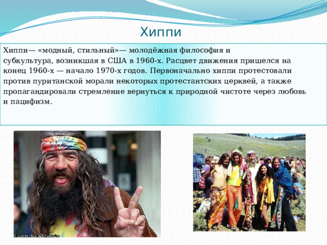 Хиппи Хиппи— «модный, стильный»— молодёжная философия и субкультура, возникшая в США в 1960-х. Расцвет движения пришелся на конец 1960-х — начало 1970-х годов. Первоначально хиппи протестовали против пуританской морали некоторых протестантских церквей, а также пропагандировали стремление вернуться к природной чистоте через любовь и пацифизм. 