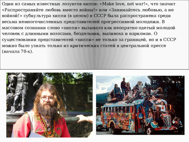 Один из самых известных лозунгов хиппи: «Make love, not war!», что значит «Распространяйте любовь вместо войны!» или «Занимайтесь любовью, а не войной!» субкультура хиппи (в целом) в СССР была распространена среди весьма немногочисленных представителей прогрессивной молодежи. В массовом сознании слово «хиппи» вызывало как неопрятно одетый молодой человек с длинными волосами, бездельник, выпивоха и наркоман. О существовании представителей «хиппи» не только за границей, но и в СССР можно было узнать только из критических статей в центральной прессе (начала 70-х). 
