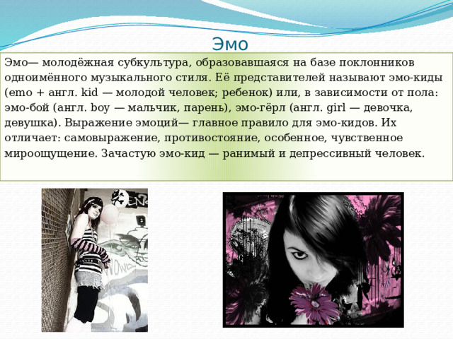 Эмо Эмо— молодёжная субкультура, образовавшаяся на базе поклонников одноимённого музыкального стиля. Её представителей называют эмо-киды (emo + англ. kid — молодой человек; ребенок) или, в зависимости от пола: эмо-бой (англ. boy — мальчик, парень), эмо-гёрл (англ. girl — девочка, девушка). Выражение эмоций— главное правило для эмо-кидов. Их отличает: самовыражение, противостояние, особенное, чувственное мироощущение. Зачастую эмо-кид — ранимый и депрессивный человек. 