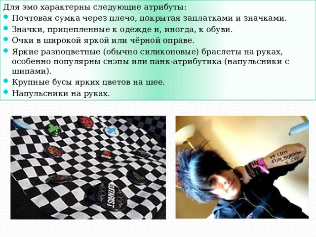 Для эмо характерны следующие атрибуты: Почтовая сумка через плечо, покрытая заплатками и значками. Значки, прицепленные к одежде и, иногда, к обуви. Очки в широкой яркой или чёрной оправе. Яркие разноцветные (обычно силиконовые) браслеты на руках, особенно популярны снэпы или панк-атрибутика (напульсники с шипами). Крупные бусы ярких цветов на шее. Напульсники на руках. 