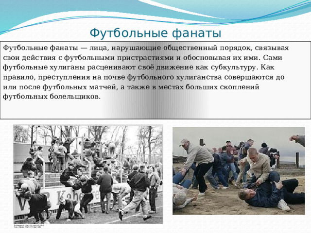 Футбольные фанаты Футбольные фанаты — лица, нарушающие общественный порядок, связывая свои действия с футбольными пристрастиями и обосновывая их ими. Сами футбольные хулиганы расценивают своё движение как субкультуру. Как правило, преступления на почве футбольного хулиганства совершаются до или после футбольных матчей, а также в местах больших скоплений футбольных болельщиков. 
