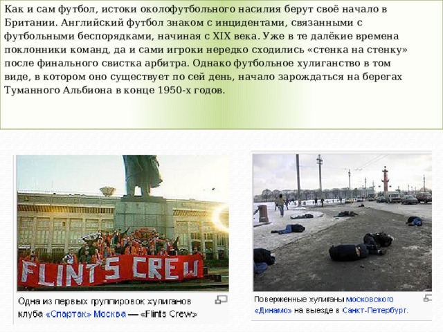 Как и сам футбол, истоки околофутбольного насилия берут своё начало в Британии. Английский футбол знаком с инцидентами, связанными с футбольными беспорядками, начиная с XIX века. Уже в те далёкие времена поклонники команд, да и сами игроки нередко сходились «стенка на стенку» после финального свистка арбитра. Однако футбольное хулиганство в том виде, в котором оно существует по сей день, начало зарождаться на берегах Туманного Альбиона в конце 1950-х годов. 