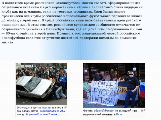 В настоящее время российский «околофутбол» можно назвать сформировавшимся социальным явлением с ярко выраженными чертами английского стиля поддержки клуба как на домашних, так и на гостевых поединках. Свои банды имеют практически все клубы российского национального футбольного первенства вплоть до команд второй лиги. В среде российских хулиганов очень сильны идеи русского национализма. В этом смысле, российское хулиганское сообщество отличается от современного движения в Великобритании, где национализм по сравнению с 70-ми — 80-ми отошёл на второй план. Помимо этого, национальной чертой российского околофутбола является отсутствие достойной поддержки команды на домашних матчах. 