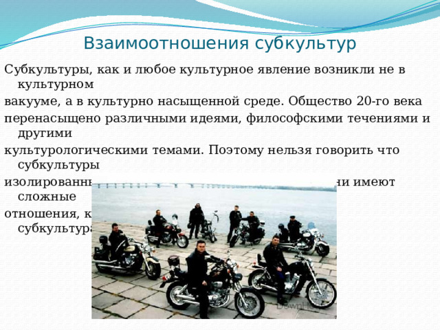 Взаимоотношения субкультур Субкультуры, как и любое культурное явление возникли не в культурном вакууме, а в культурно насыщенной среде. Общество 20-го века перенасыщено различными идеями, философскими течениями и другими культурологическими темами. Поэтому нельзя говорить что субкультуры изолированны и антогонистичны масс-культуре, они имеют сложные отношения, как с масс-культурой, так и с другими субкультурами. 