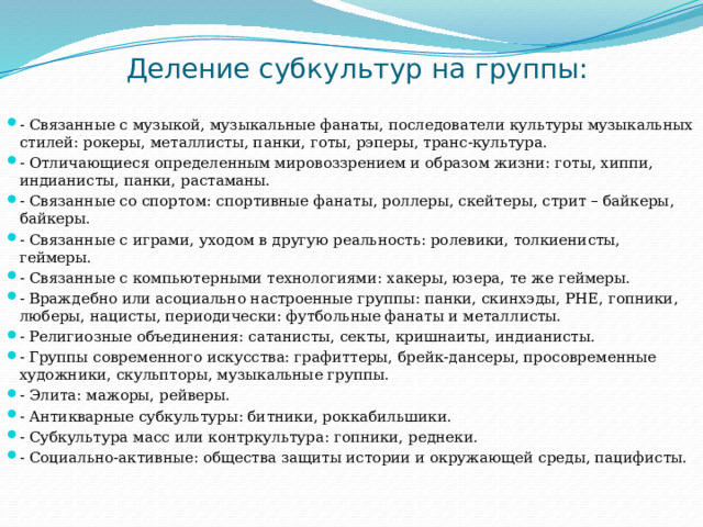 Деление субкультур на группы: - Связанные с музыкой, музыкальные фанаты, последователи культуры музыкальных стилей: рокеры, металлисты, панки, готы, рэперы, транс-культура. - Отличающиеся определенным мировоззрением и образом жизни: готы, хиппи, индианисты, панки, растаманы. - Связанные со спортом: спортивные фанаты, роллеры, скейтеры, стрит – байкеры, байкеры. - Связанные с играми, уходом в другую реальность: ролевики, толкиенисты, геймеры. - Связанные с компьютерными технологиями: хакеры, юзера, те же геймеры. - Враждебно или асоциально настроенные группы: панки, скинхэды, РНЕ, гопники, люберы, нацисты, периодически: футбольные фанаты и металлисты. - Религиозные объединения: сатанисты, секты, кришнаиты, индианисты. - Группы современного искусства: графиттеры, брейк-дансеры, просовременные художники, скульпторы, музыкальные группы. - Элита: мажоры, рейверы. - Антикварные субкультуры: битники, роккабильшики. - Субкультура масс или контркультура: гопники, реднеки. - Социально-активные: общества защиты истории и окружающей среды, пацифисты. 