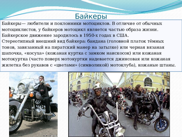 Байкеры Байкеры— любители и поклонники мотоциклов. В отличие от обычных мотоциклистов, у байкеров мотоцикл является частью образа жизни. Байкерское движение зародилось в 1950-х годах в США. Стереотипный внешний вид байкера: бандана (головной платок тёмных тонов, завязанный на пиратский манер на затылке) или черная вязаная шапочка, «косуха» (кожаная куртка с замком наискосок) или кожаная мотокуртка (часто поверх мотокуртки надевается джинсовая или кожаная жилетка без рукавов с «цветами» (символикой) мотоклуба), кожаные штаны. 