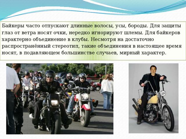 Байкеры часто отпускают длинные волосы, усы, бороды. Для защиты глаз от ветра носят очки, нередко игнорируют шлемы. Для байкеров характерно объединение в клубы. Несмотря на достаточно распространённый стереотип, такие объединения в настоящее время носят, в подавляющем большинстве случаев, мирный характер. 