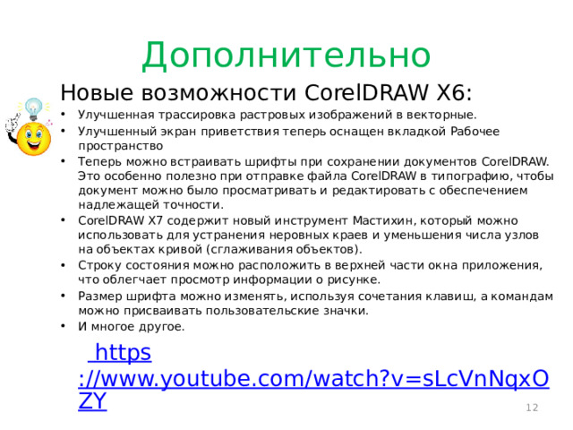 Дополнительно Новые возможности CorelDRAW X6: Улучшенная трассировка растровых изображений в векторные. Улучшенный экран приветствия теперь оснащен вкладкой Рабочее пространство Теперь можно встраивать шрифты при сохранении документов CorelDRAW. Это особенно полезно при отправке файла CorelDRAW в типографию, чтобы документ можно было просматривать и редактировать с обеспечением надлежащей точности. CorelDRAW X7 содержит новый инструмент Мастихин, который можно использовать для устранения неровных краев и уменьшения числа узлов на объектах кривой (сглаживания объектов). Строку состояния можно расположить в верхней части окна приложения, что облегчает просмотр информации о рисунке. Размер шрифта можно изменять, используя сочетания клавиш, а командам можно присваивать пользовательские значки. И многое другое.   https ://www.youtube.com/watch?v=sLcVnNqxOZY  
